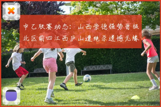 中乙联赛动态：山西崇德强势晋级北区前四江西庐山遭绝杀遗憾无缘南区前四