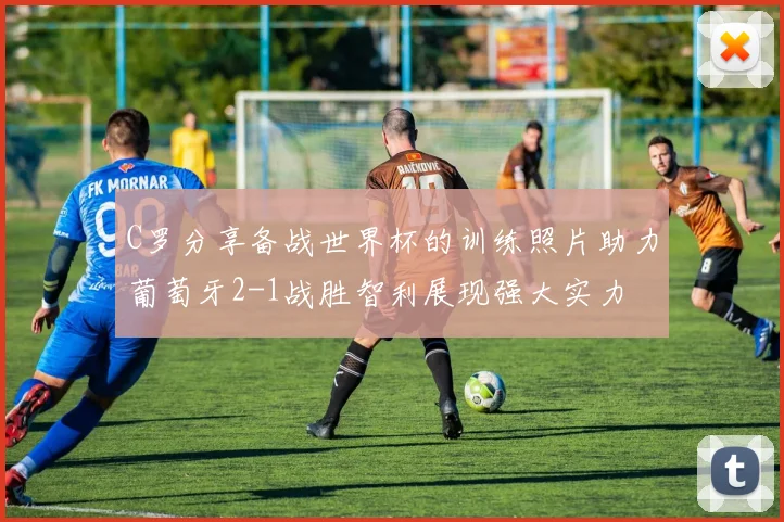 C罗分享备战世界杯的训练照片助力葡萄牙2-1战胜智利展现强大实力