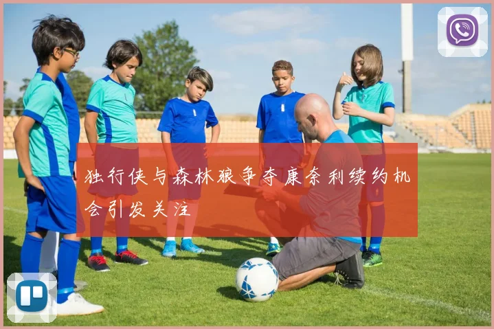 独行侠与森林狼争夺康奈利续约机会引发关注