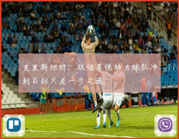 克里斯坦特：双倍喜悦助力球队冲刺目标只差一步之遥