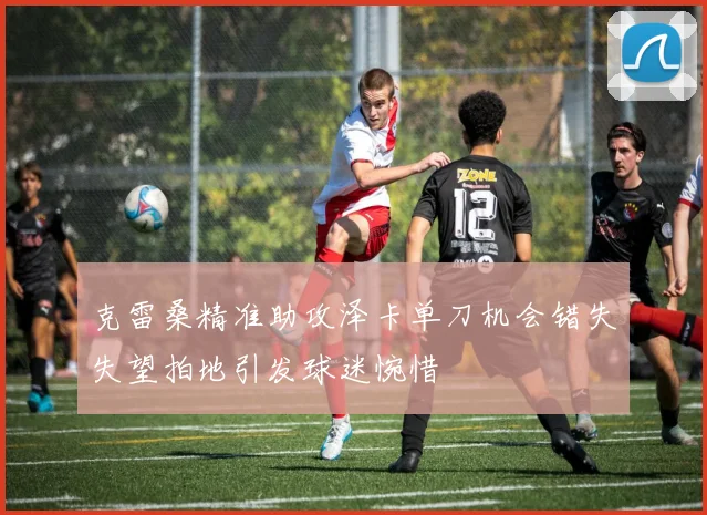 克雷桑精准助攻泽卡单刀机会错失失望拍地引发球迷惋惜