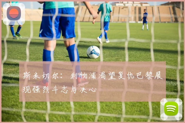 斯米切尔：利物浦渴望复仇巴黎展现强烈斗志与决心