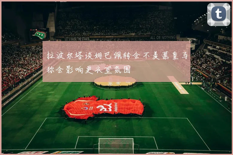拉波尔塔谈姆巴佩转会不羡慕皇马称会影响更衣室氛围
