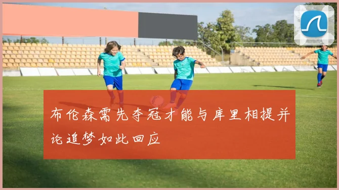 布伦森需先夺冠才能与库里相提并论追梦如此回应
