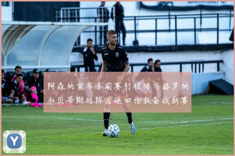 阿森纳宣布季前赛行程将与赫罗纳和贝蒂斯对阵后返回伦敦备战新赛季