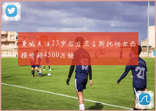 曼城关注23岁右后卫古斯托切尔西报价超4500万镑