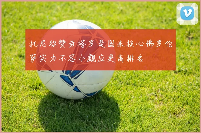 托尼称赞劳塔罗是国米核心佛罗伦萨实力不容小觑应更高排名