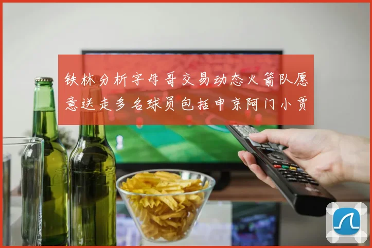 铁林分析字母哥交易动态火箭队愿意送走多名球员包括申京阿门小贾