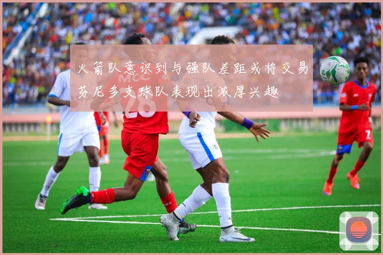 火箭队意识到与强队差距或将交易芬尼多支球队表现出浓厚兴趣