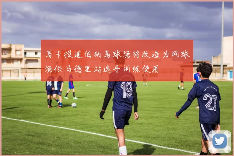 马卡报道伯纳乌球场将改造为网球场供马德里站选手训练使用
