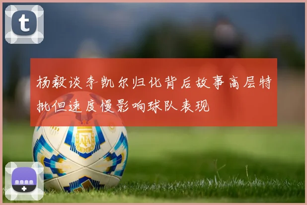杨毅谈李凯尔归化背后故事高层特批但速度慢影响球队表现
