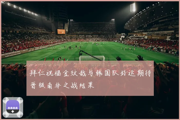 拜仁祝福金玟哉与韩国队好运期待晋级南非之战结果