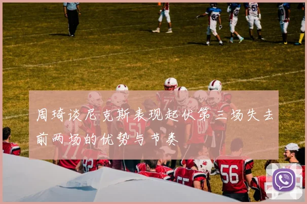 周琦谈尼克斯表现起伏第三场失去前两场的优势与节奏