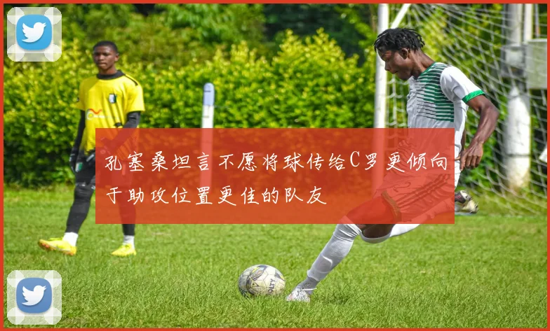 孔塞桑坦言不愿将球传给C罗更倾向于助攻位置更佳的队友