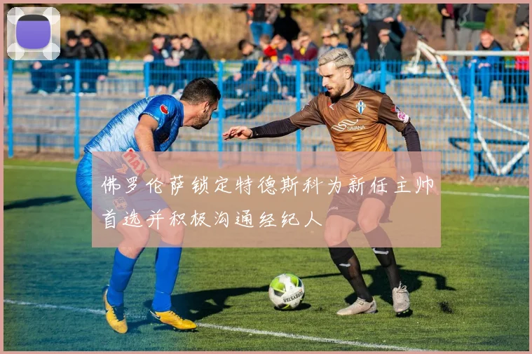 佛罗伦萨锁定特德斯科为新任主帅首选并积极沟通经纪人