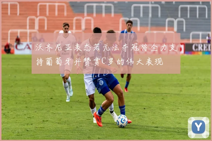 沃齐尼亚表态若无法夺冠将全力支持葡萄牙并赞赏C罗的伟大表现