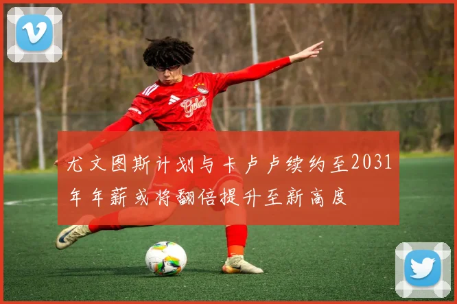 尤文图斯计划与卡卢卢续约至2031年年薪或将翻倍提升至新高度