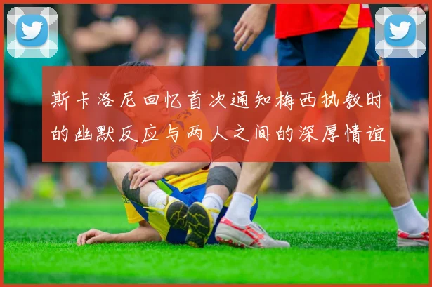 斯卡洛尼回忆首次通知梅西执教时的幽默反应与两人之间的深厚情谊