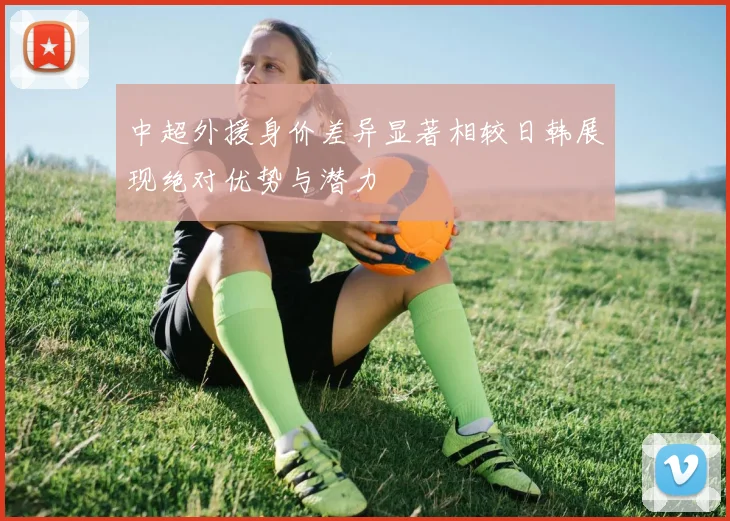 中超外援身价差异显著相较日韩展现绝对优势与潜力