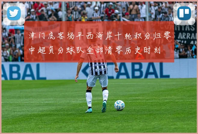 津门虎客场平西海岸十轮积分归零中超负分球队全部清零历史时刻