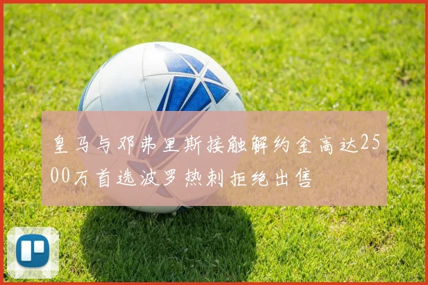皇马与邓弗里斯接触解约金高达2500万首选波罗热刺拒绝出售
