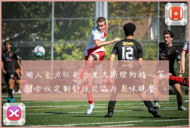 湖人全力以赴为里夫斯续约精心策划会议定制舒适礼品与美味晚餐