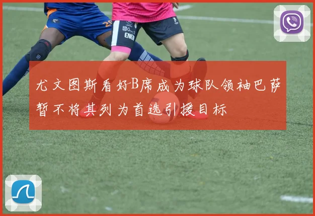 尤文图斯看好B席成为球队领袖巴萨暂不将其列为首选引援目标