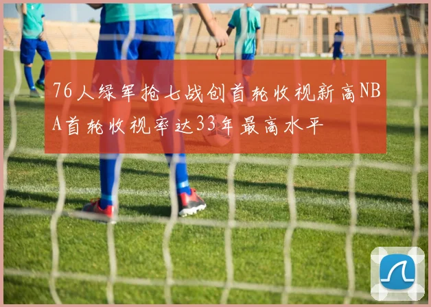 76人绿军抢七战创首轮收视新高NBA首轮收视率达33年最高水平