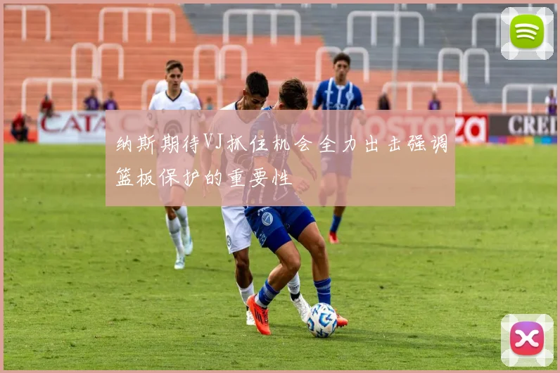 纳斯期待VJ抓住机会全力出击强调篮板保护的重要性