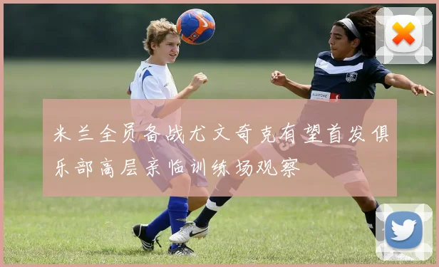 米兰全员备战尤文奇克有望首发俱乐部高层亲临训练场观察