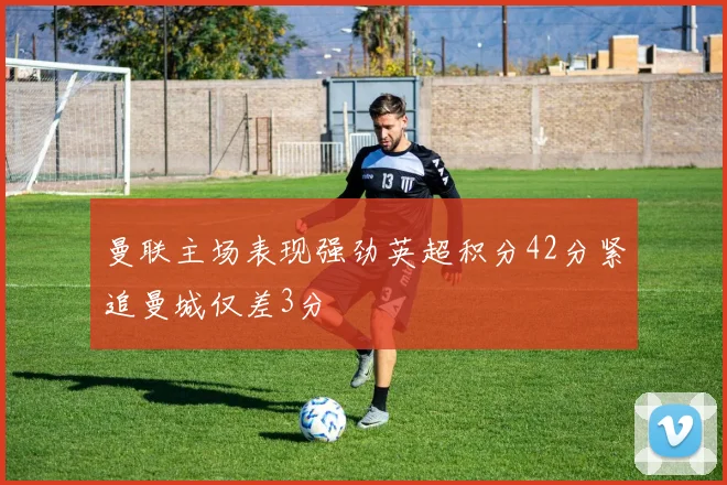 曼联主场表现强劲英超积分42分紧追曼城仅差3分