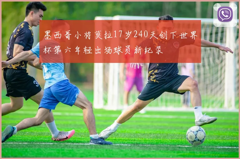 墨西哥小将莫拉17岁240天创下世界杯第六年轻出场球员新纪录