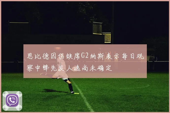 恩比德因伤缺席G2纳斯表示每日观察中锋先发人选尚未确定
