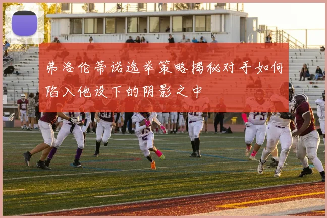 弗洛伦蒂诺选举策略揭秘对手如何陷入他设下的阴影之中