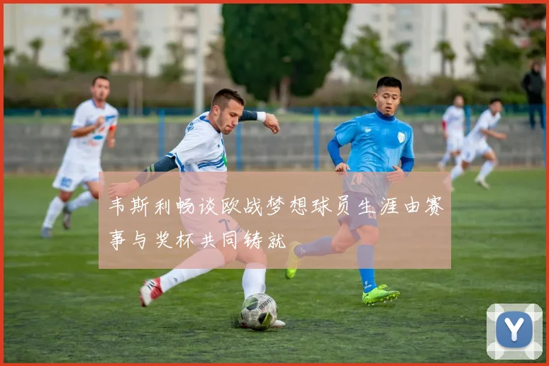韦斯利畅谈欧战梦想球员生涯由赛事与奖杯共同铸就