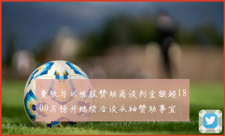 曼联与训练服赞助商谈判金额超1800万镑并继续洽谈衣袖赞助事宜