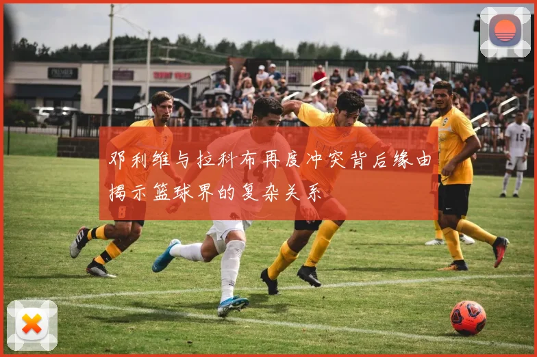 邓利维与拉科布再度冲突背后缘由揭示篮球界的复杂关系
