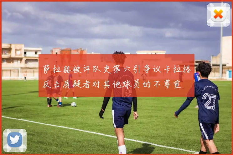 萨拉赫被评队史第六引争议卡拉格反击质疑者对其他球员的不尊重