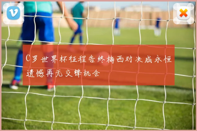 C罗世界杯征程告终梅西对决成永恒遗憾再无交锋机会