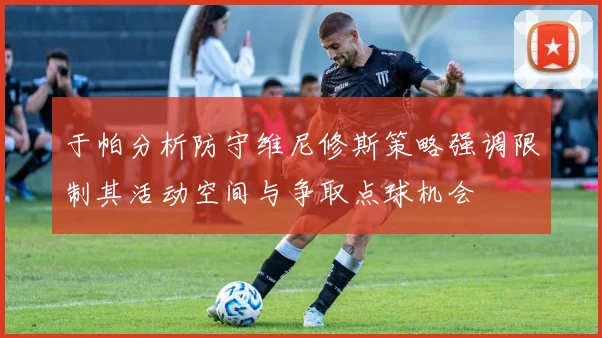 于帕分析防守维尼修斯策略强调限制其活动空间与争取点球机会