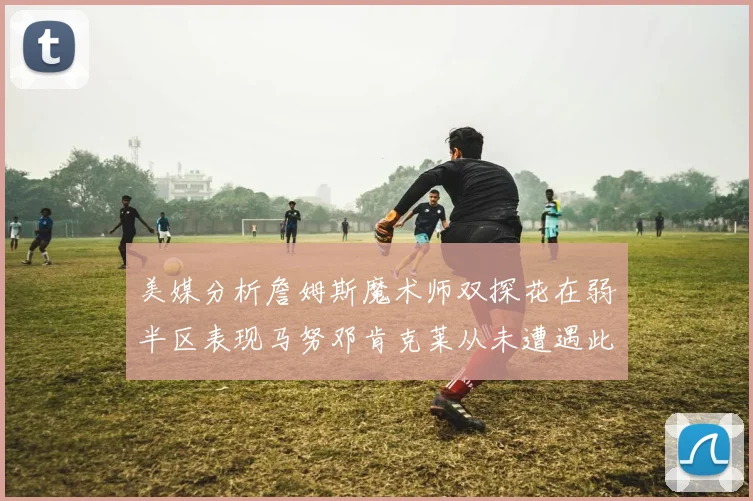 美媒分析詹姆斯魔术师双探花在弱半区表现马努邓肯克莱从未遭遇此情况