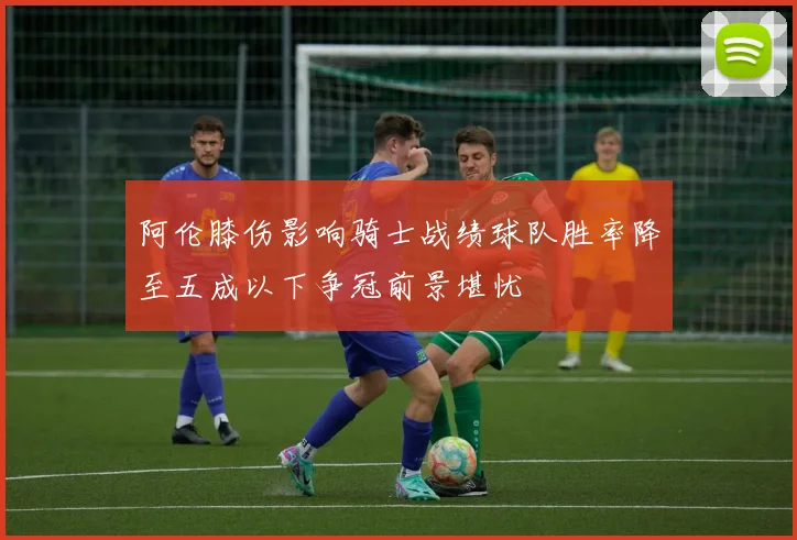 阿伦膝伤影响骑士战绩球队胜率降至五成以下争冠前景堪忧