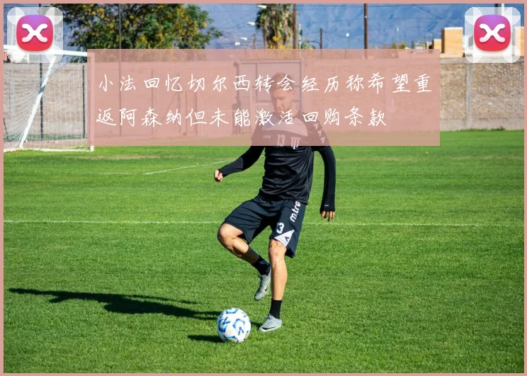 小法回忆切尔西转会经历称希望重返阿森纳但未能激活回购条款
