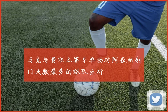 马竞与曼联本赛季单场对阿森纳射门次数最多的球队分析