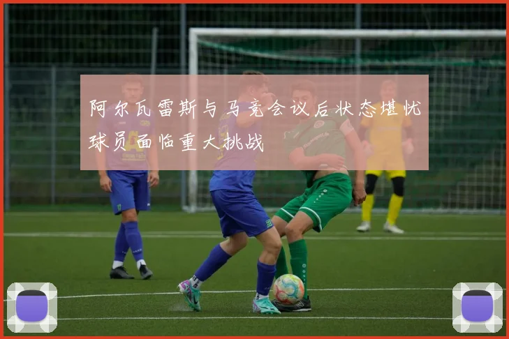 阿尔瓦雷斯与马竞会议后状态堪忧球员面临重大挑战