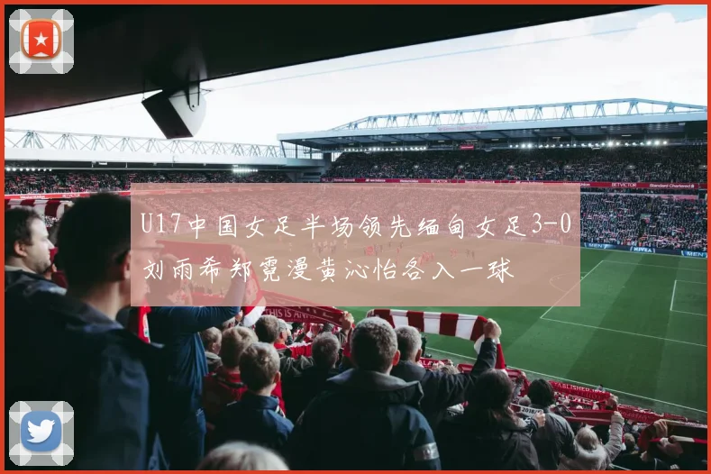 U17中国女足半场领先缅甸女足3-0刘雨希郑霓漫黄沁怡各入一球